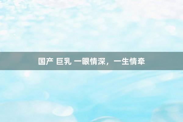 国产 巨乳 一眼情深，一生情牵