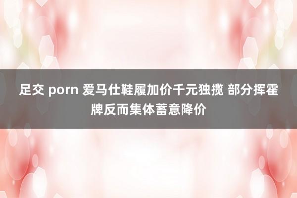 足交 porn 爱马仕鞋履加价千元独揽 部分挥霍牌反而集体蓄意降价