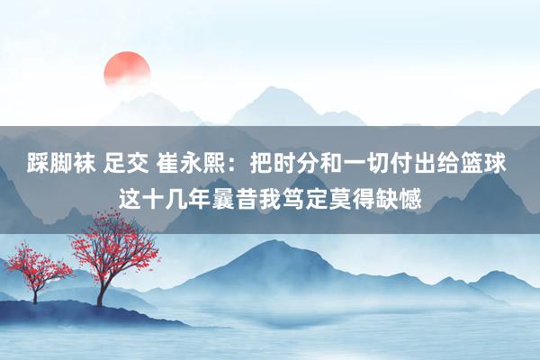 踩脚袜 足交 崔永熙：把时分和一切付出给篮球 这十几年曩昔我笃定莫得缺憾
