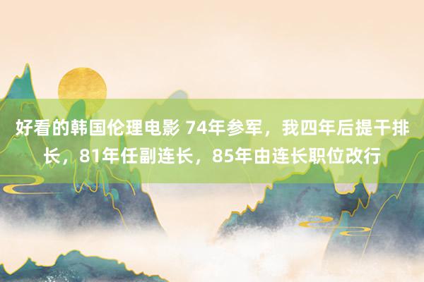 好看的韩国伦理电影 74年参军，我四年后提干排长，81年任副连长，85年由连长职位改行