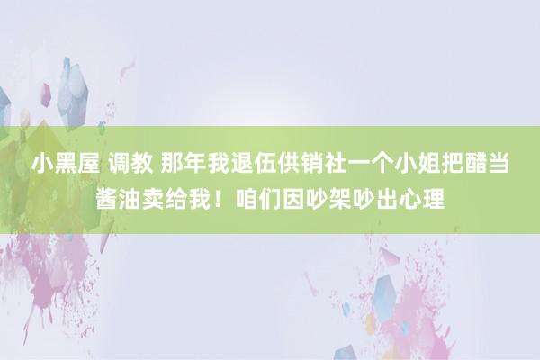 小黑屋 调教 那年我退伍供销社一个小姐把醋当酱油卖给我！咱们因吵架吵出心理