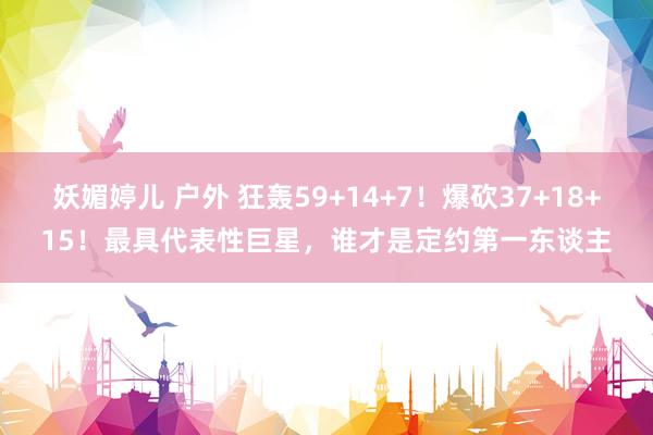 妖媚婷儿 户外 狂轰59+14+7！爆砍37+18+15！最具代表性巨星，谁才是定约第一东谈主