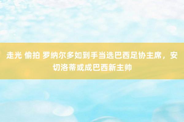 走光 偷拍 罗纳尔多如到手当选巴西足协主席，安切洛蒂或成巴西新主帅