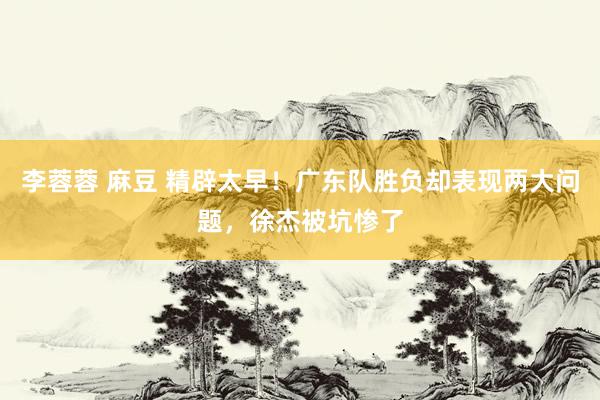 李蓉蓉 麻豆 精辟太早！广东队胜负却表现两大问题，徐杰被坑惨了