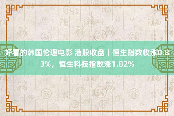 好看的韩国伦理电影 港股收盘｜恒生指数收涨0.83%，恒生科技指数涨1.82%