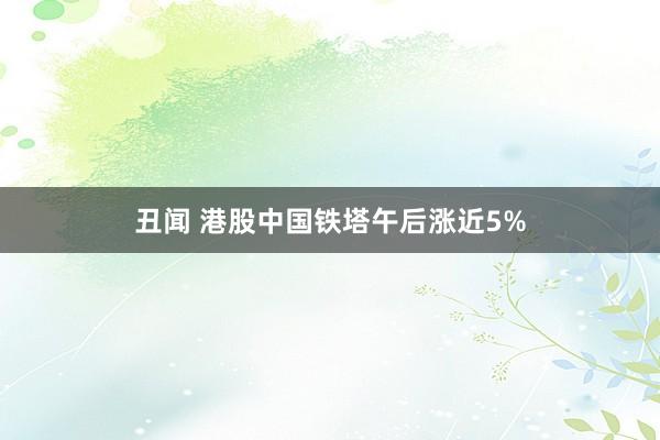 丑闻 港股中国铁塔午后涨近5%