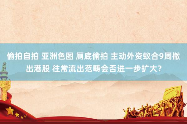 偷拍自拍 亚洲色图 厕底偷拍 主动外资蚁合9周撤出港股 往常流出范畴会否进一步扩大？