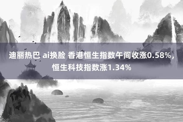 迪丽热巴 ai换脸 香港恒生指数午间收涨0.58%，恒生科技指数涨1.34%