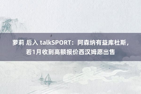 萝莉 后入 talkSPORT：阿森纳有益库杜斯，若1月收到高额报价西汉姆愿出售