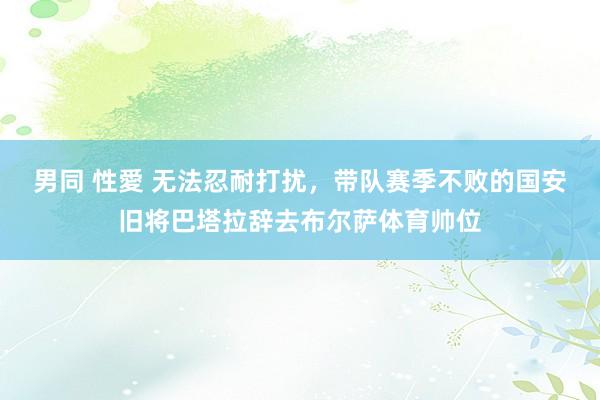 男同 性愛 无法忍耐打扰，带队赛季不败的国安旧将巴塔拉辞去布尔萨体育帅位