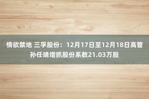 情欲禁地 三孚股份：12月17日至12月18日高管孙任靖增抓股份系数21.03万股