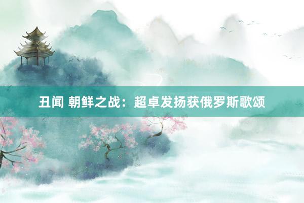 丑闻 朝鲜之战：超卓发扬获俄罗斯歌颂