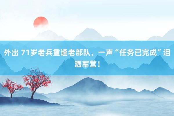 外出 71岁老兵重逢老部队，一声“任务已完成”泪洒军营！
