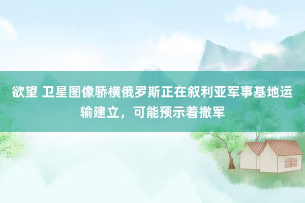 欲望 卫星图像骄横俄罗斯正在叙利亚军事基地运输建立，可能预示着撤军