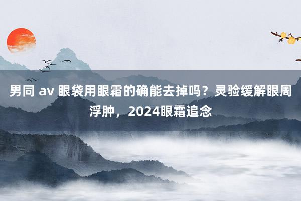 男同 av 眼袋用眼霜的确能去掉吗？灵验缓解眼周浮肿，2024眼霜追念