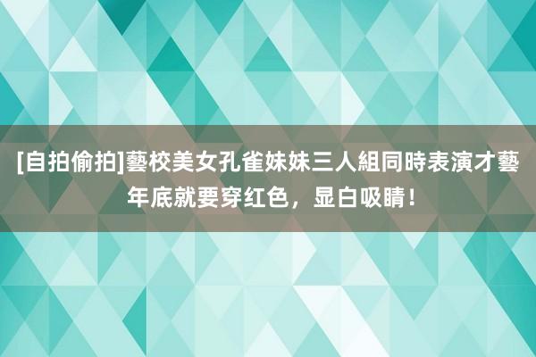 [自拍偷拍]藝校美女孔雀妹妹三人組同時表演才藝 年底就要穿红色，显白吸睛！