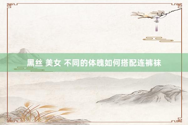黑丝 美女 不同的体魄如何搭配连裤袜