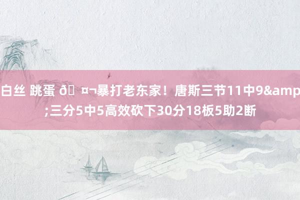 白丝 跳蛋 🤬暴打老东家！唐斯三节11中9&三分5中5高效砍下30分18板5助2断