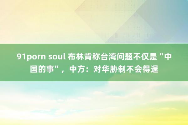 91porn soul 布林肯称台湾问题不仅是“中国的事”，中方：对华胁制不会得逞
