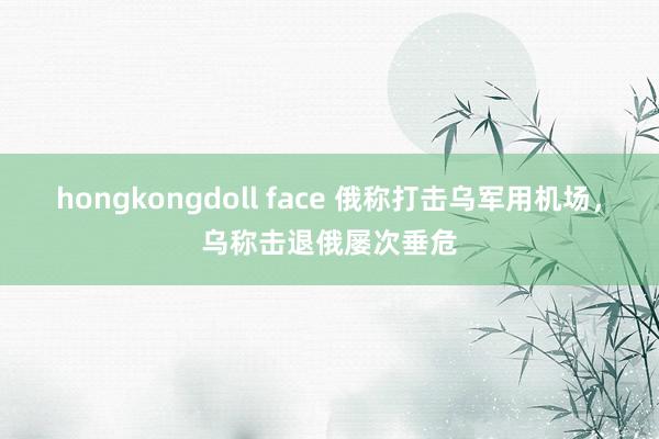 hongkongdoll face 俄称打击乌军用机场，乌称击退俄屡次垂危
