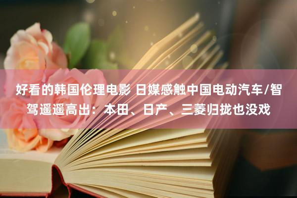 好看的韩国伦理电影 日媒感触中国电动汽车/智驾遥遥高出：本田、日产、三菱归拢也没戏