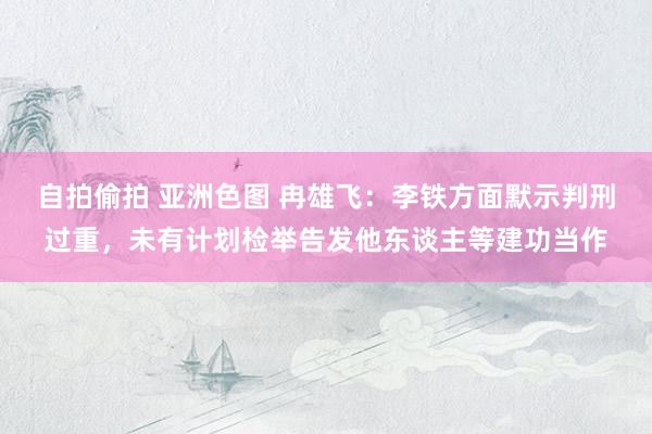 自拍偷拍 亚洲色图 冉雄飞：李铁方面默示判刑过重，未有计划检举告发他东谈主等建功当作