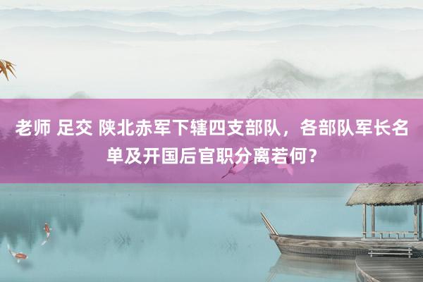 老师 足交 陕北赤军下辖四支部队，各部队军长名单及开国后官职分离若何？