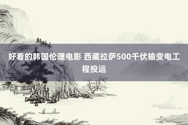 好看的韩国伦理电影 西藏拉萨500千伏输变电工程投运