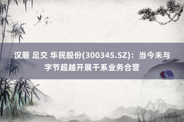 汉服 足交 华民股份(300345.SZ)：当今未与字节超越开展干系业务合营