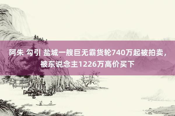 阿朱 勾引 盐城一艘巨无霸货轮740万起被拍卖，被东说念主1226万高价买下