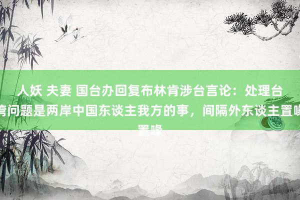 人妖 夫妻 国台办回复布林肯涉台言论：处理台湾问题是两岸中国东谈主我方的事，间隔外东谈主置喙