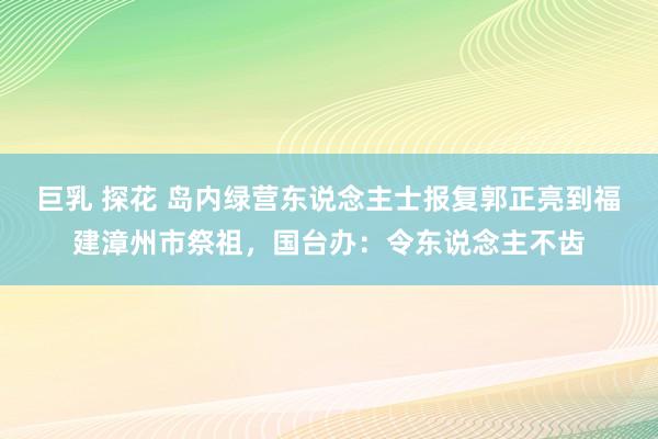 巨乳 探花 岛内绿营东说念主士报复郭正亮到福建漳州市祭祖，国台办：令东说念主不齿
