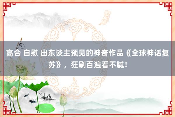 高合 自慰 出东谈主预见的神奇作品《全球神话复苏》，狂刷百遍看不腻！
