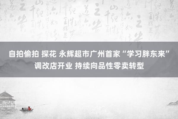 自拍偷拍 探花 永辉超市广州首家“学习胖东来”调改店开业 持续向品性零卖转型