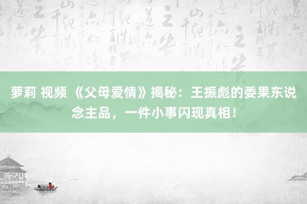 萝莉 视频 《父母爱情》揭秘：王振彪的委果东说念主品，一件小事闪现真相！