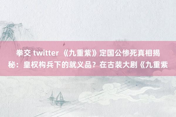 拳交 twitter 《九重紫》定国公惨死真相揭秘：皇权构兵下的就义品？在古装大剧《九重紫