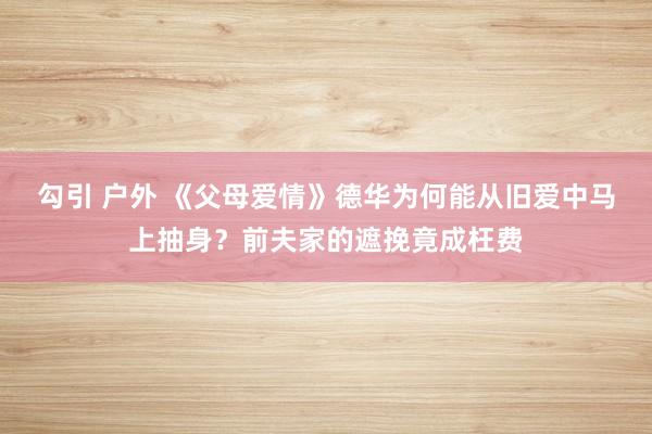 勾引 户外 《父母爱情》德华为何能从旧爱中马上抽身？前夫家的遮挽竟成枉费
