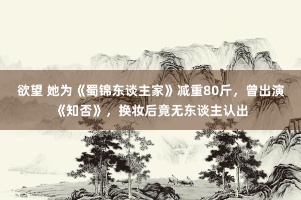 欲望 她为《蜀锦东谈主家》减重80斤，曾出演《知否》，换妆后竟无东谈主认出