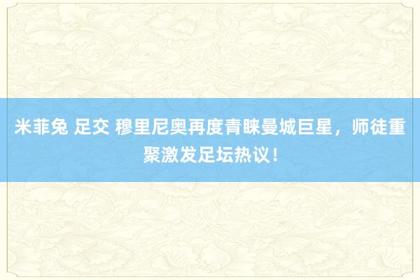 米菲兔 足交 穆里尼奥再度青睐曼城巨星，师徒重聚激发足坛热议！