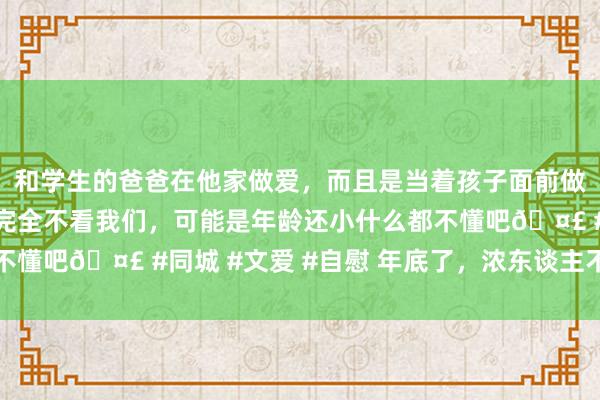 和学生的爸爸在他家做爱，而且是当着孩子面前做爱，太刺激了，孩子完全不看我们，可能是年龄还小什么都不懂吧🤣 #同城 #文爱 #自慰 年底了，浓东谈主不作念淡甲