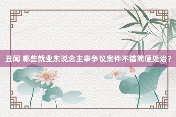 丑闻 哪些就业东说念主事争议案件不错简便处治？