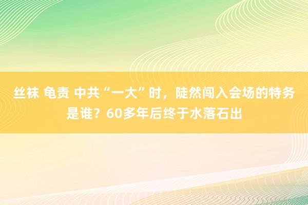 丝袜 龟责 中共“一大”时，陡然闯入会场的特务是谁？60多年后终于水落石出