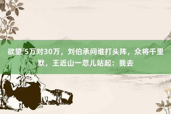 欲望 5万对30万，刘伯承问谁打头阵，众将千里默，王近山一忽儿站起：我去