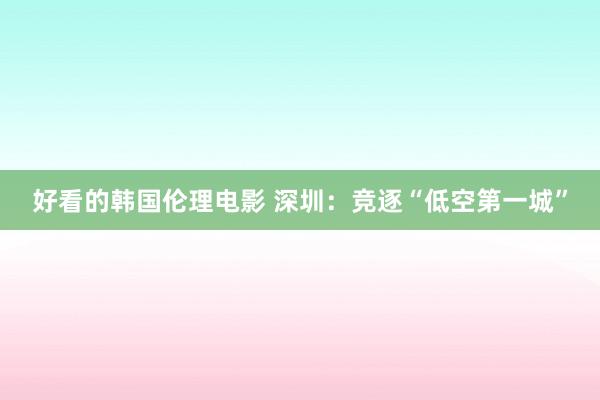 好看的韩国伦理电影 深圳：竞逐“低空第一城”