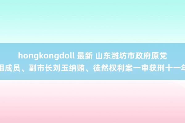 hongkongdoll 最新 山东潍坊市政府原党组成员、副市长刘玉纳贿、徒然权利案一审获刑十一年