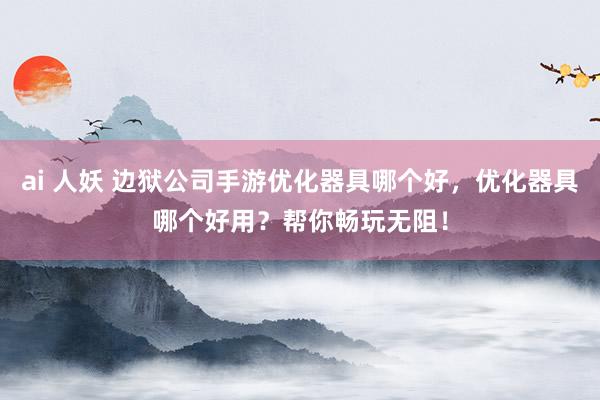 ai 人妖 边狱公司手游优化器具哪个好，优化器具哪个好用？帮你畅玩无阻！