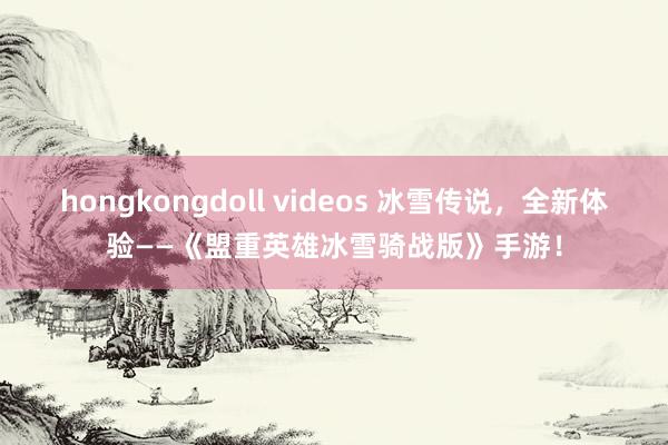 hongkongdoll videos 冰雪传说，全新体验——《盟重英雄冰雪骑战版》手游！