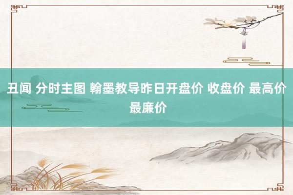 丑闻 分时主图 翰墨教导昨日开盘价 收盘价 最高价 最廉价
