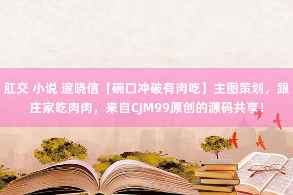 肛交 小说 邃晓信【碗口冲破有肉吃】主图策划，跟庄家吃肉肉，来自CJM99原创的源码共享！
