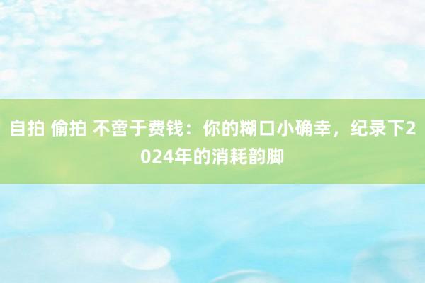 自拍 偷拍 不啻于费钱：你的糊口小确幸，纪录下2024年的消耗韵脚